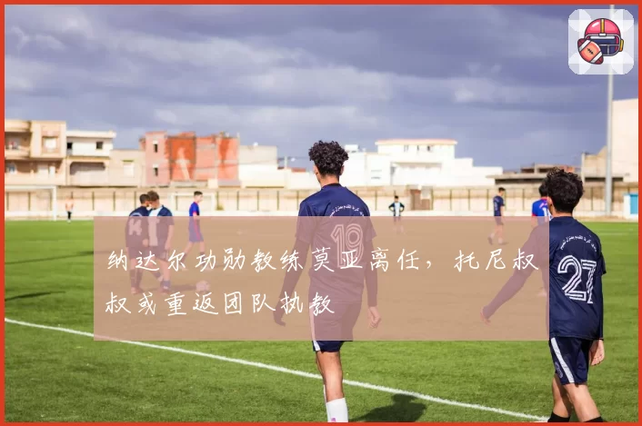 纳达尔功勋教练莫亚离任，托尼叔叔或重返团队执教