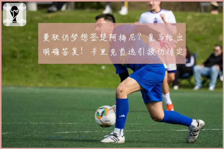 曼联仍梦想签楚阿梅尼？皇马给出明确答复！卡里克首选引援仍待定