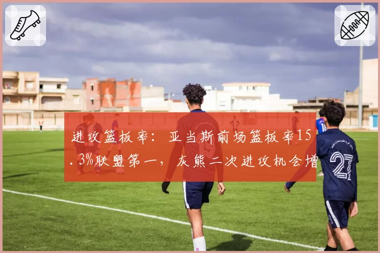 进攻篮板率:亚当斯前场篮板率15.3%联盟第一,灰熊二次进攻机会增多