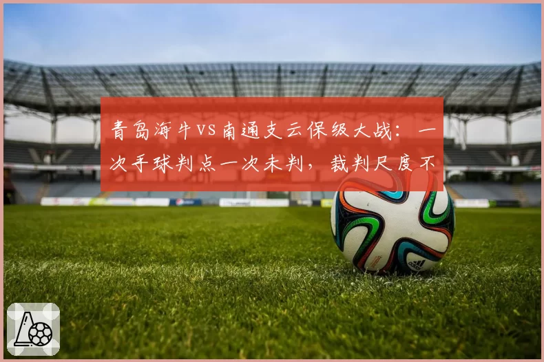 青岛海牛vs南通支云保级大战:一次手球判点一次未判,裁判尺度不一酿冲突