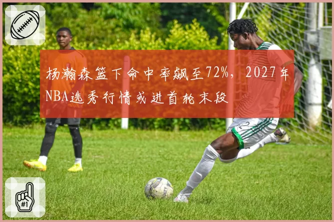 杨瀚森篮下命中率飙至72%，2027年NBA选秀行情或进首轮末段