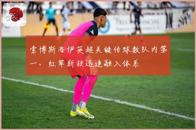 索博斯洛伊英超关键传球数队内第一,红军新核迅速融入体系