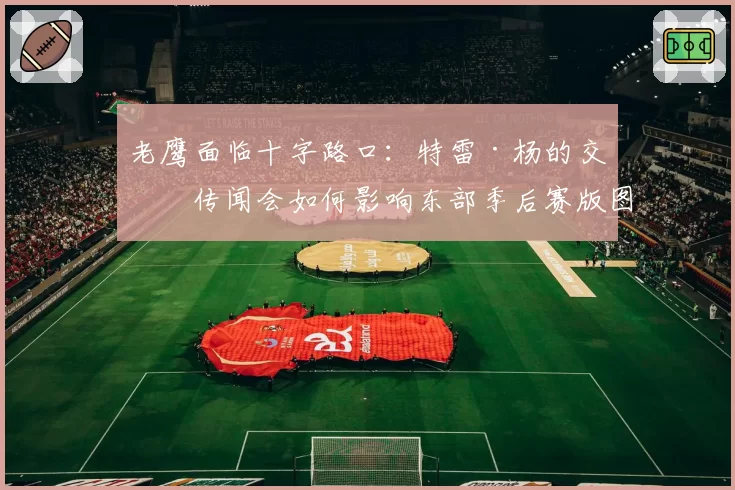 老鹰面临十字路口:特雷·杨的交易传闻会如何影响东部季后赛版图?