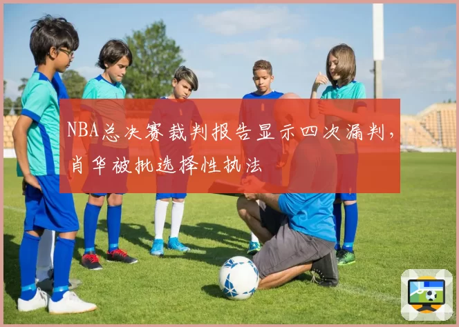 NBA总决赛裁判报告显示四次漏判,肖华被批选择性执法