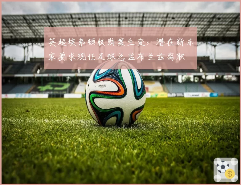 英超埃弗顿收购案生变，潜在新东家要求现任足球总监布兰兹离职