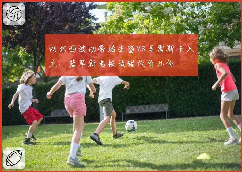 切尔西波切蒂诺去留vs马雷斯卡入主,蓝军新老板试错代价几何