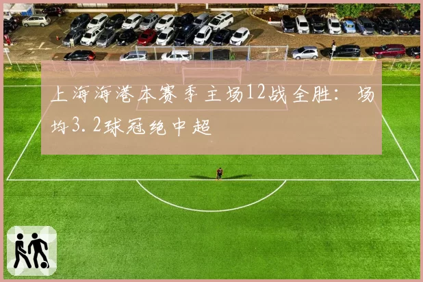 上海海港本赛季主场12战全胜:场均3.2球冠绝中超