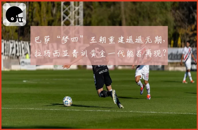 巴萨“梦四”王朝重建遥遥无期,拉玛西亚青训黄金一代能否再现?