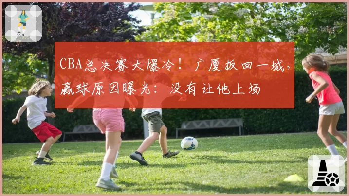 CBA总决赛大爆冷！广厦扳回一城，赢球原因曝光：没有让他上场