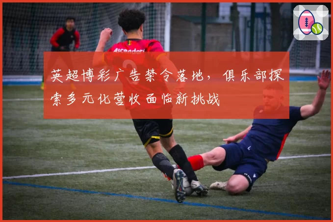 英超博彩广告禁令落地，俱乐部探索多元化营收面临新挑战