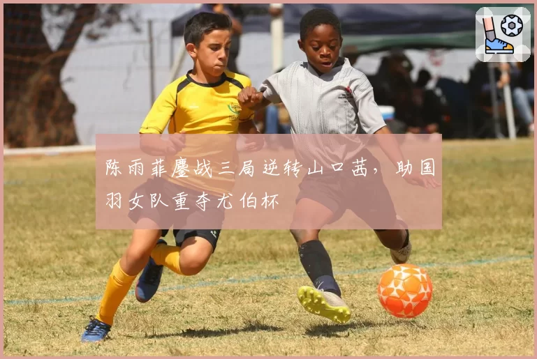 陈雨菲鏖战三局逆转山口茜,助国羽女队重夺尤伯杯