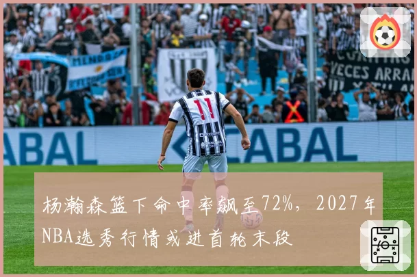 杨瀚森篮下命中率飙至72%，2027年NBA选秀行情或进首轮末段