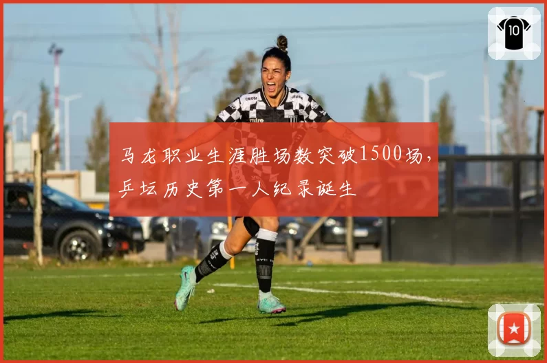 马龙职业生涯胜场数突破1500场,乒坛历史第一人纪录诞生