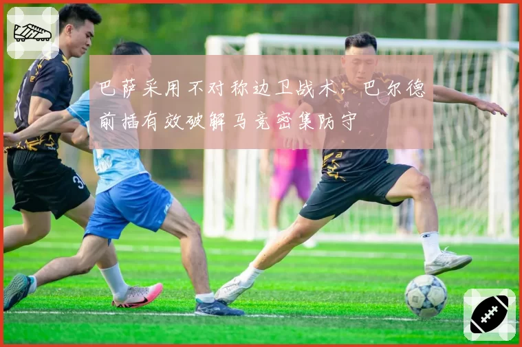 巴萨采用不对称边卫战术，巴尔德前插有效破解马竞密集防守