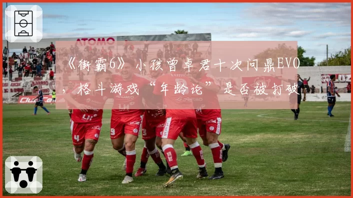 《街霸6》小孩曾卓君十次问鼎EVO，格斗游戏“年龄论”是否被打破？