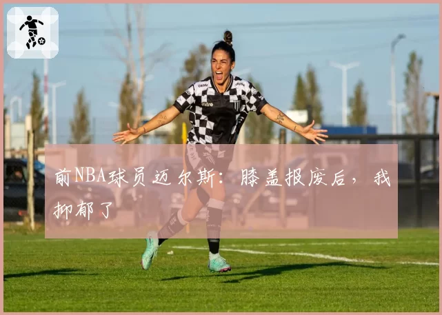 前NBA球员迈尔斯：膝盖报废后，我抑郁了