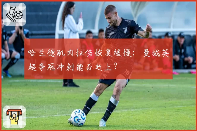哈兰德肌肉拉伤恢复缓慢：曼城英超争冠冲刺能否赶上？