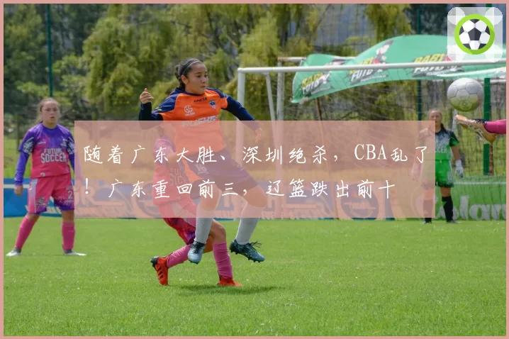 随着广东大胜、深圳绝杀，CBA乱了！广东重回前三，辽篮跌出前十