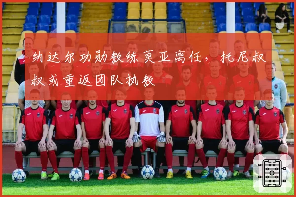 纳达尔功勋教练莫亚离任，托尼叔叔或重返团队执教