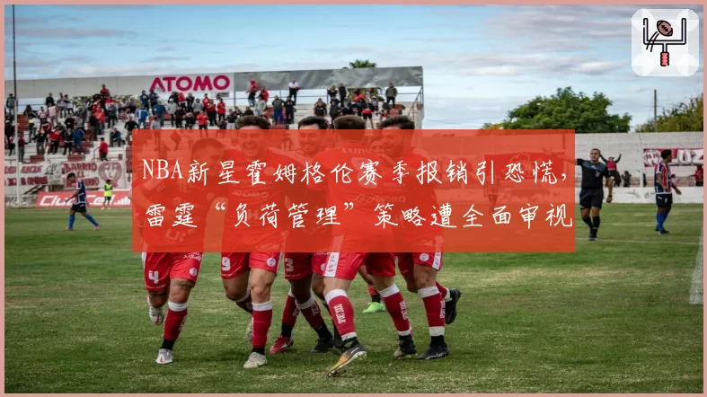 NBA新星霍姆格伦赛季报销引恐慌，雷霆“负荷管理”策略遭全面审视
