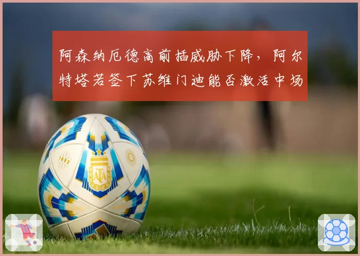 阿森纳厄德高前插威胁下降，阿尔特塔若签下苏维门迪能否激活中场轮转