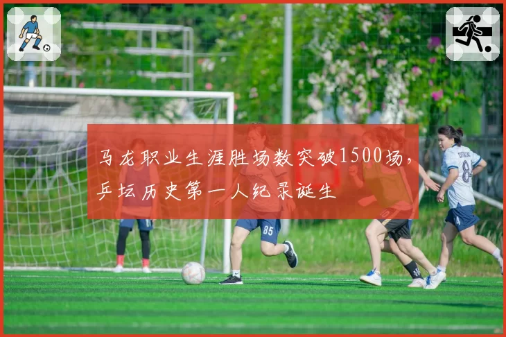 马龙职业生涯胜场数突破1500场,乒坛历史第一人纪录诞生