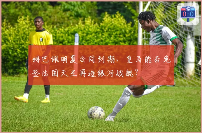 姆巴佩明夏合同到期,皇马能否免签法国天王再造银河战舰?