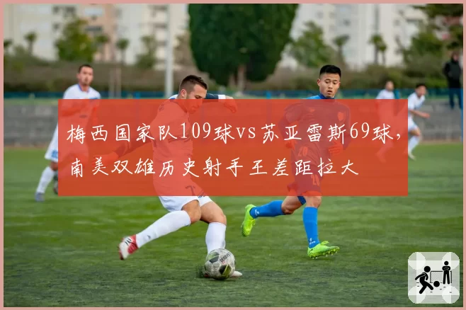 梅西国家队109球vs苏亚雷斯69球，南美双雄历史射手王差距拉大
