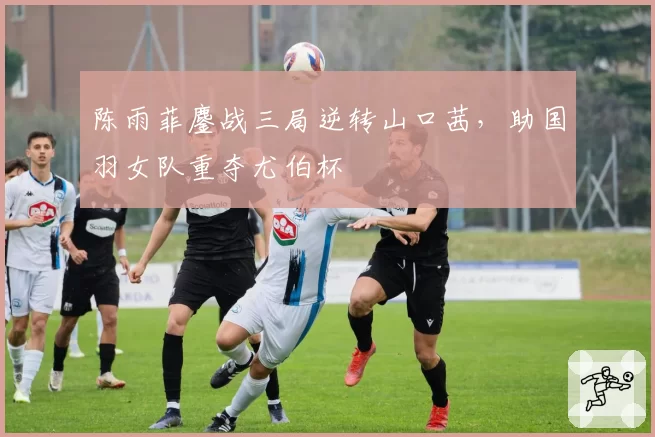 陈雨菲鏖战三局逆转山口茜,助国羽女队重夺尤伯杯