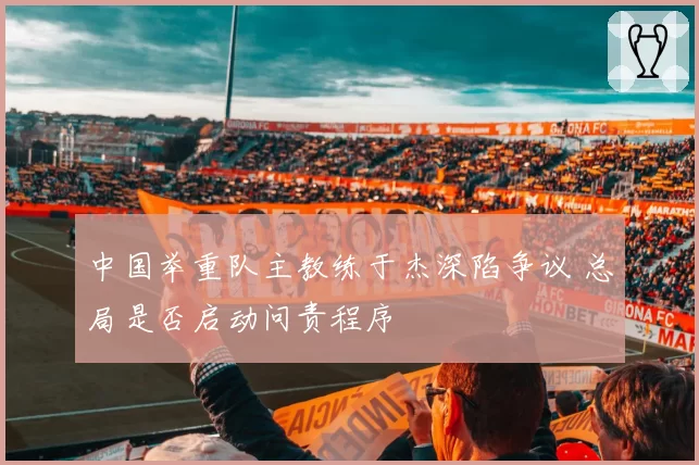 中国举重队主教练于杰深陷争议 总局是否启动问责程序