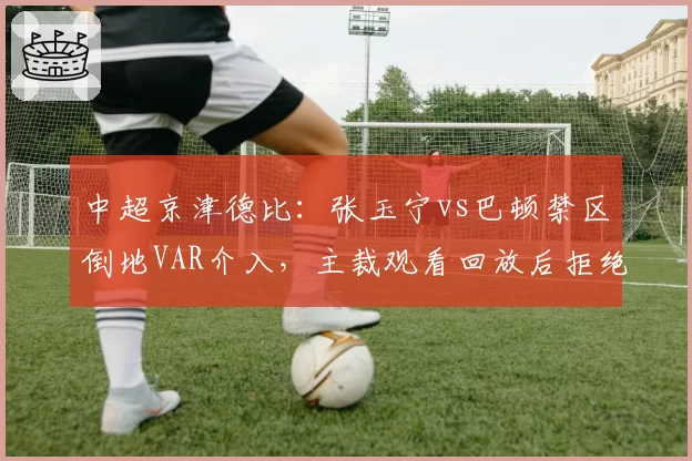 中超京津德比：张玉宁vs巴顿禁区倒地VAR介入，主裁观看回放后拒绝点球