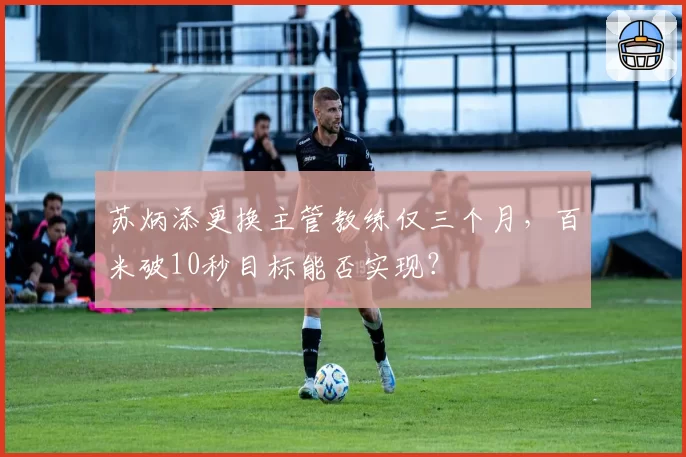 苏炳添更换主管教练仅三个月,百米破10秒目标能否实现?