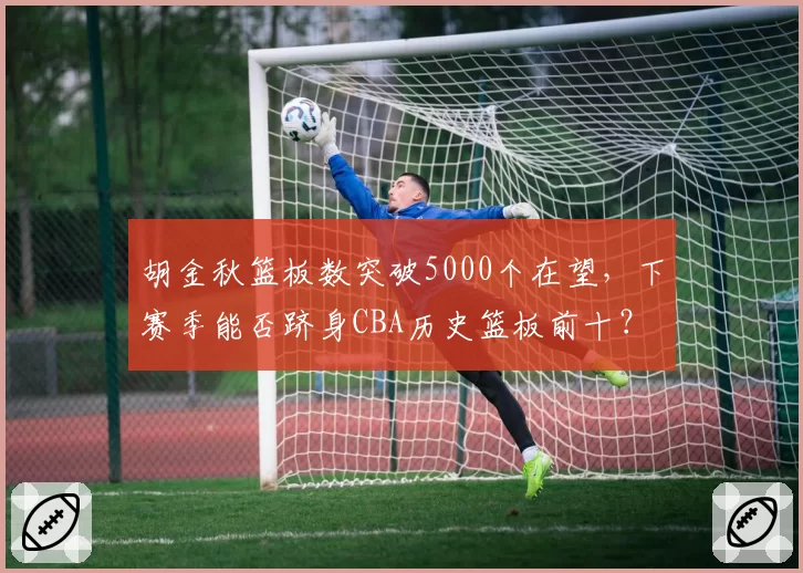胡金秋篮板数突破5000个在望,下赛季能否跻身CBA历史篮板前十?