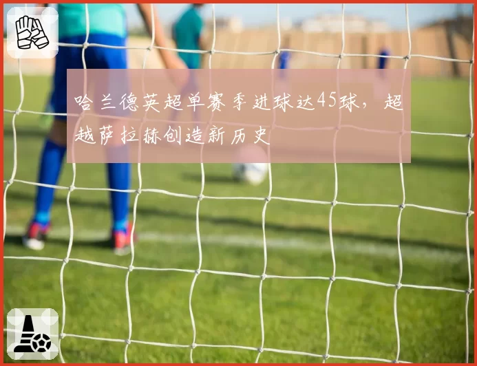 哈兰德英超单赛季进球达45球,超越萨拉赫创造新历史