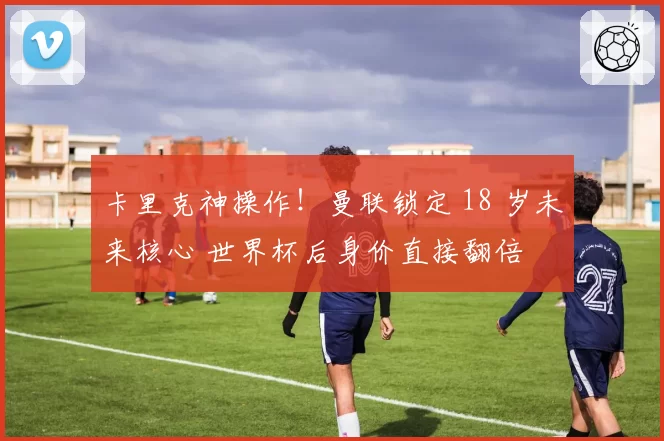 卡里克神操作！曼联锁定 18 岁未来核心 世界杯后身价直接翻倍