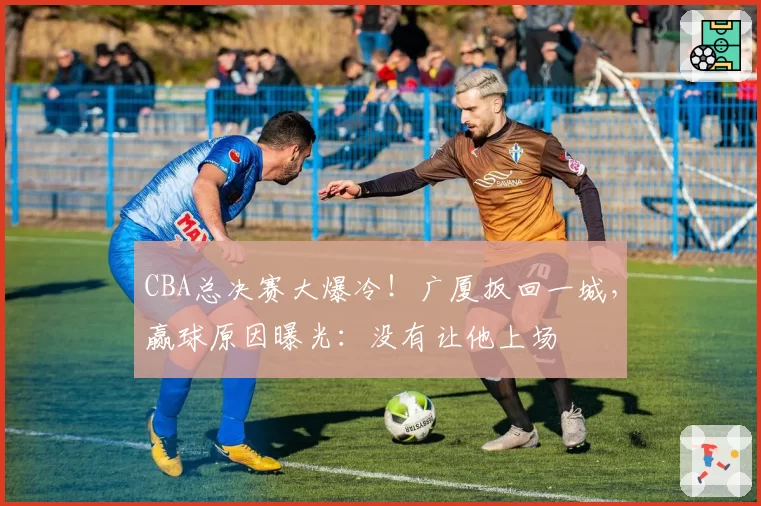 CBA总决赛大爆冷！广厦扳回一城，赢球原因曝光：没有让他上场