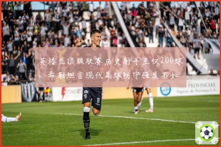 英格兰顶级联赛历史射手王仅200球，希勒坦言现代足球防守强度不如80年代