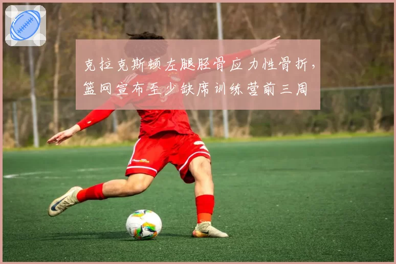 克拉克斯顿左腿胫骨应力性骨折，篮网宣布至少缺席训练营前三周