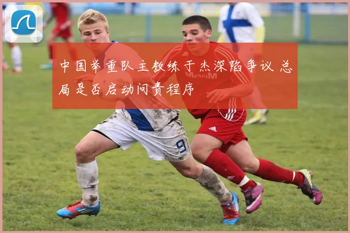中国举重队主教练于杰深陷争议 总局是否启动问责程序