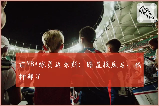 前NBA球员迈尔斯：膝盖报废后，我抑郁了